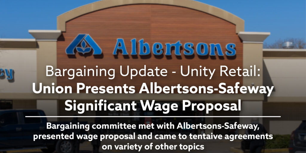 Bargaining Update - Unity Retail: Union Presents Albertsons-Safeway Significant Wage Proposal. Bargaining committee met with Albertsons-Safeway, presented wage proposal and came to tentaive agreements on variety of other topics